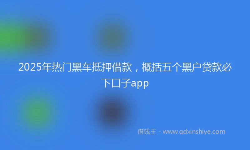 2025年热门黑车抵押借款，概括五个黑户贷款必下口子app