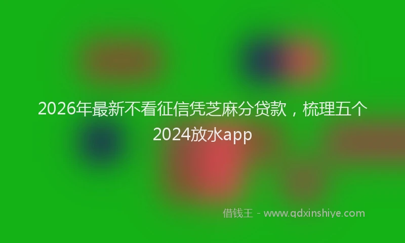 2026年最新不看征信凭芝麻分贷款,梳理五个2024放水app