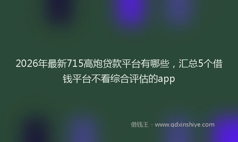 2026年最新715高炮贷款平台有哪些，汇总5个借钱平台不看综合评估的app