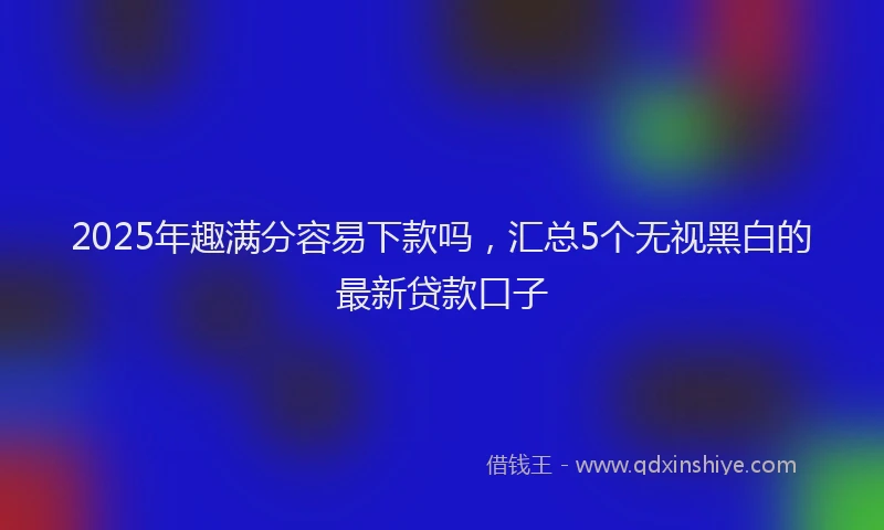2025年趣满分容易下款吗，汇总5个无视黑白的最新贷款口子