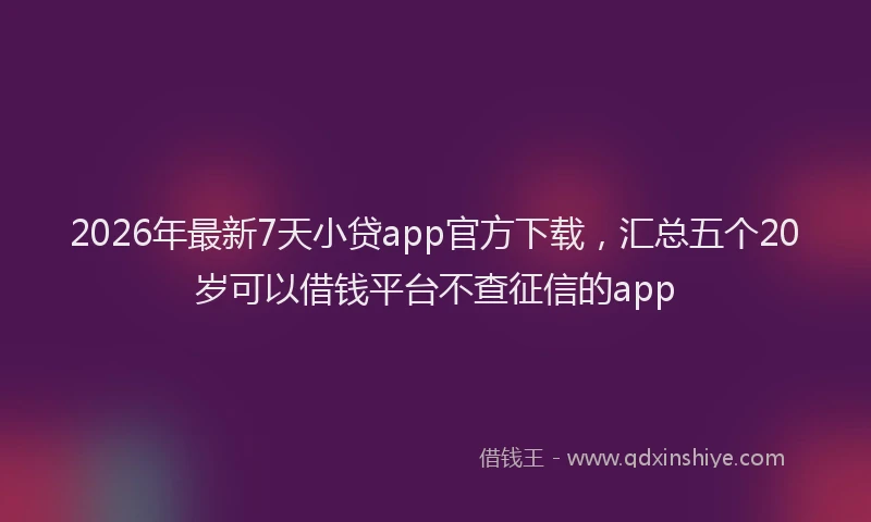 2026年最新7天小贷app官方下载，汇总五个20岁可以借钱平台不查征信的app