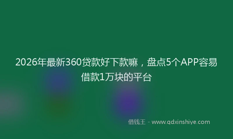 2026年最新360贷款好下款嘛,盘点5个APP容易借款1万块的平台