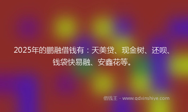 2025年的鹏融借钱有:天美贷、现金树、还呗、钱袋快易融、安鑫花等。