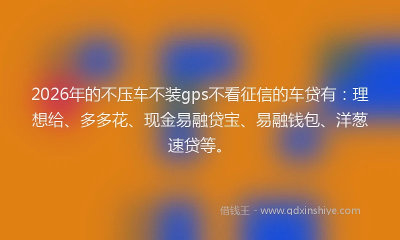 2026年的不压车不装gps不看征信的车贷有：理想给、多多花、现金易融贷宝、易融钱包、洋葱速贷等。