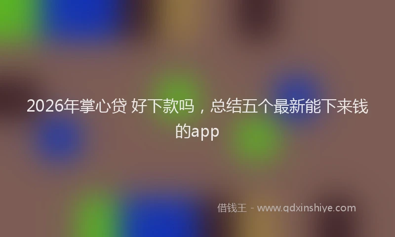 2026年掌心贷 好下款吗，总结五个最新能下来钱的app