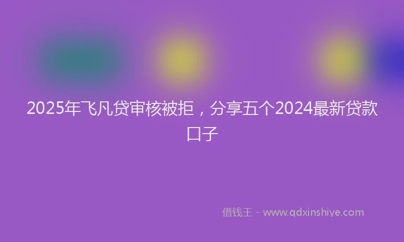 2025年飞凡贷审核被拒，分享五个2024最新贷款口子