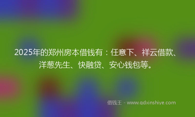 2025年的郑州房本借钱有:任意下、祥云借款、洋葱先生、快融贷、安心钱包等。