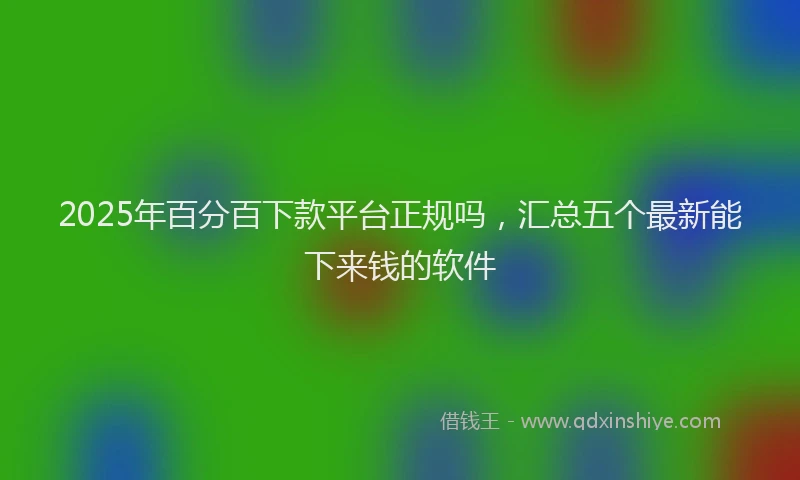 2025年百分百下款平台正规吗，汇总五个最新能下来钱的软件