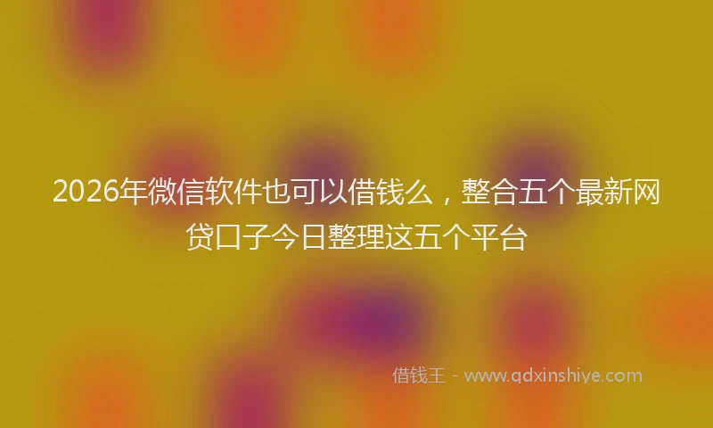 2026年微信软件也可以借钱么，整合五个最新网贷口子今日整理这五个平台