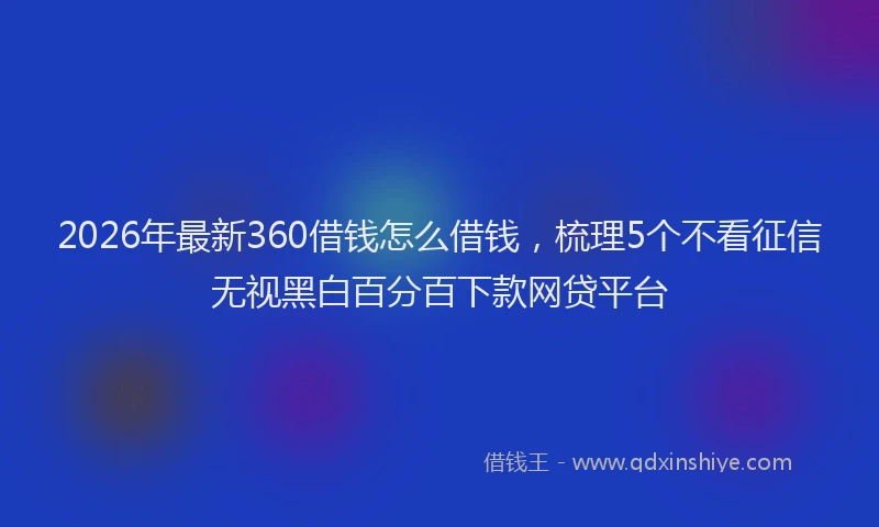 2026年最新360借钱怎么借钱,梳理5个不看征信无视黑白百分百下款网贷平台
