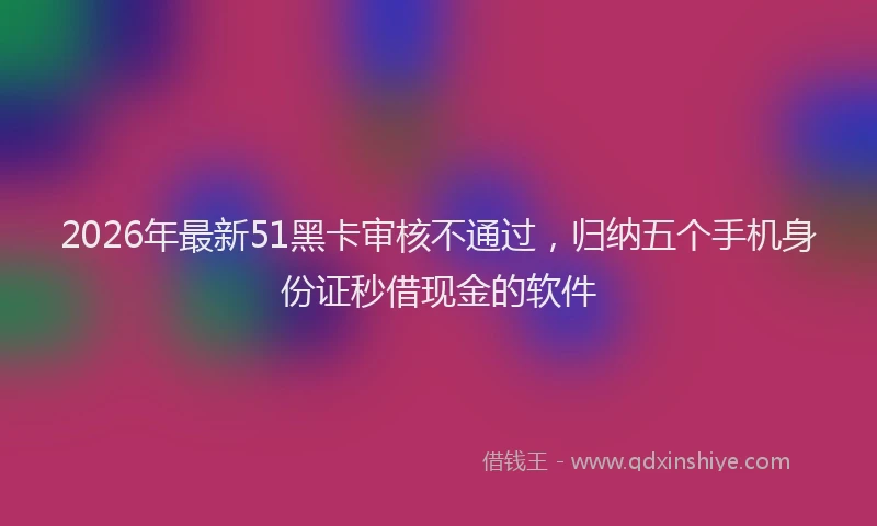 2026年最新51黑卡审核不通过，归纳五个手机身份证秒借现金的软件