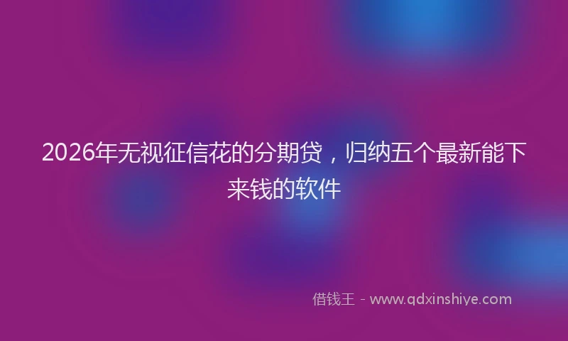 2026年无视征信花的分期贷,归纳五个最新能下来钱的软件