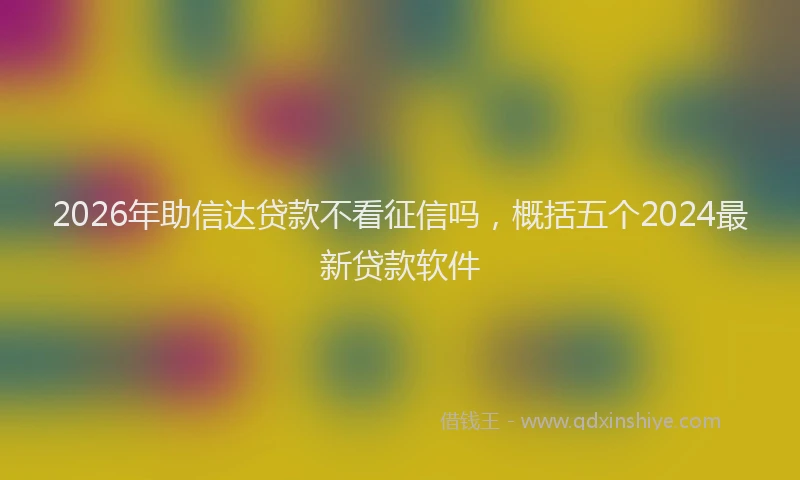 2026年助信达贷款不看征信吗，概括五个2024最新贷款软件