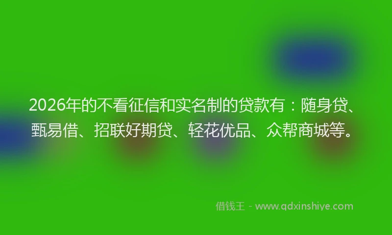 2026年的不看征信和实名制的贷款有：随身贷、甄易借、招联好期贷、轻花优品、众帮商城等。