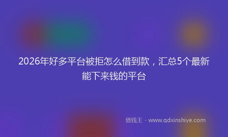 2026年好多平台被拒怎么借到款，汇总5个最新能下来钱的平台