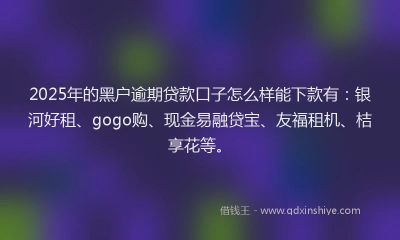 2025年的黑户逾期贷款口子怎么样能下款有：银河好租、gogo购、现金易融贷宝、友福租机、桔享花等。