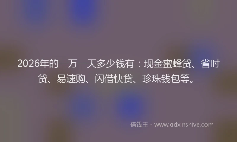 2026年的一万一天多少钱有：现金蜜蜂贷、省时贷、易速购、闪借快贷、珍珠钱包等。