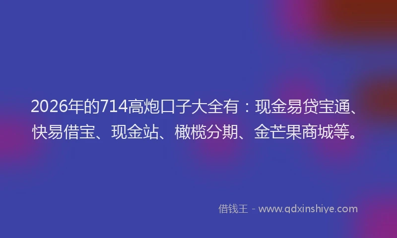 2026年的714高炮口子大全有：现金易贷宝通、快易借宝、现金站、橄榄分期、金芒果商城等。