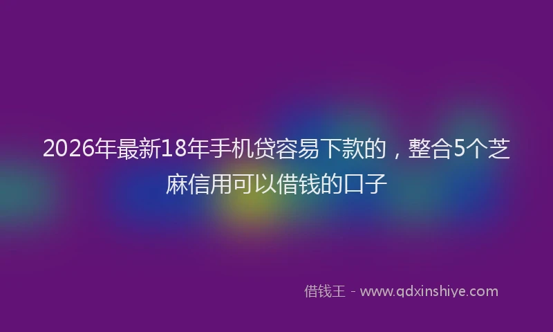 2026年最新18年手机贷容易下款的，整合5个芝麻信用可以借钱的口子