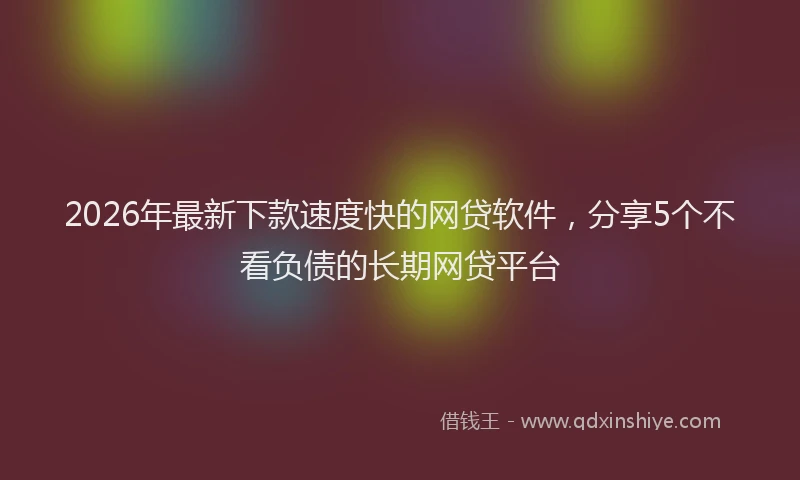 2026年最新下款速度快的网贷软件，分享5个不看负债的长期网贷平台