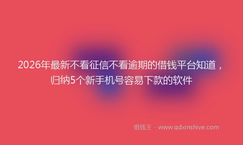 2026年最新不看征信不看逾期的借钱平台知道,归纳5个新手机号容易下款的软件