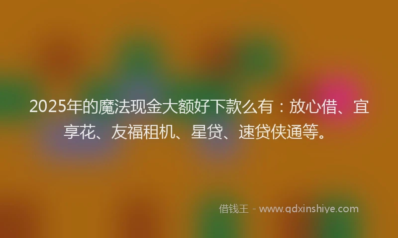 2025年的魔法现金大额好下款么有:放心借、宜享花、友福租机、星贷、速贷侠通等。
