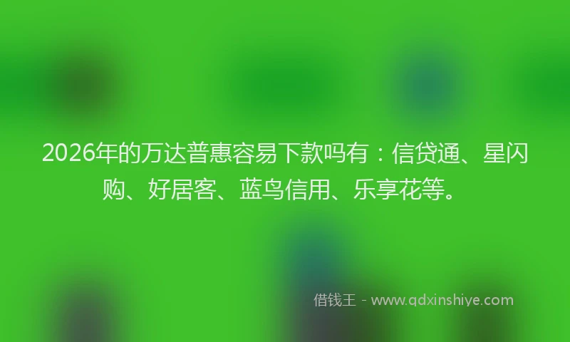 2026年的万达普惠容易下款吗有:信贷通、星闪购、好居客、蓝鸟信用、乐享花等。