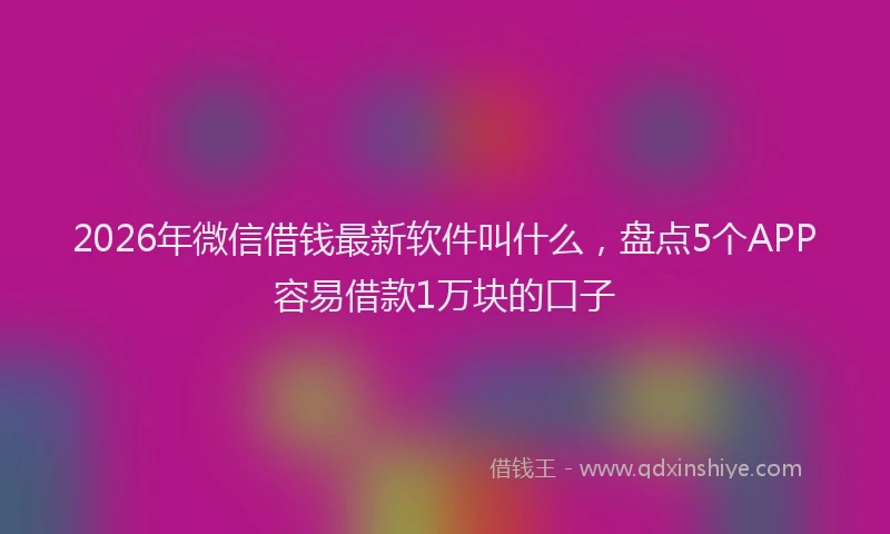 2026年微信借钱最新软件叫什么,盘点5个APP容易借款1万块的口子