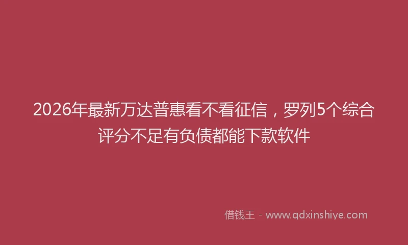 2026年最新万达普惠看不看征信，罗列5个综合评分不足有负债都能下款软件