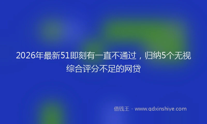 2026年最新51即刻有一直不通过，归纳5个无视综合评分不足的网贷