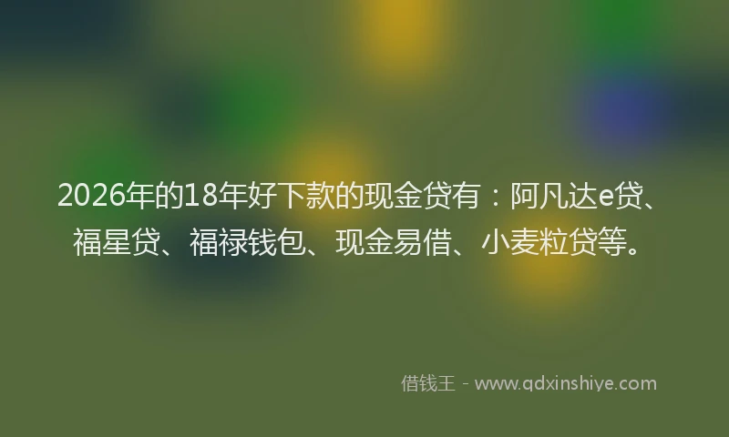 2026年的18年好下款的现金贷有：阿凡达e贷、福星贷、福禄钱包、现金易借、小麦粒贷等。