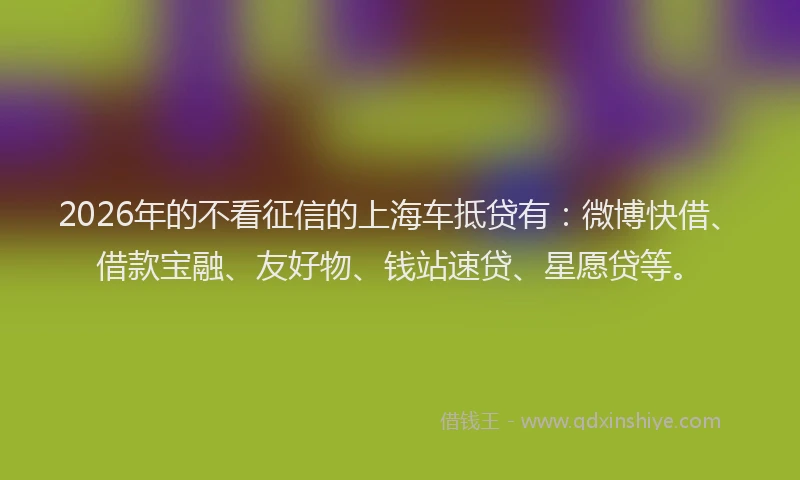 2026年的不看征信的上海车抵贷有：微博快借、借款宝融、友好物、钱站速贷、星愿贷等。