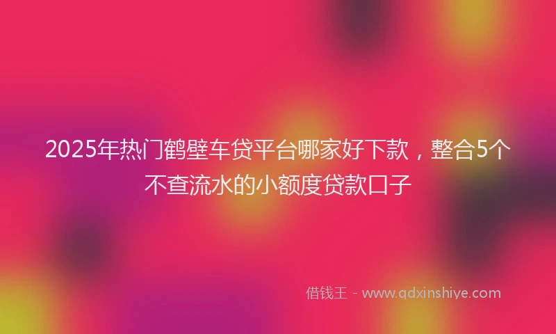 2025年热门鹤壁车贷平台哪家好下款,整合5个不查流水的小额度贷款口子
