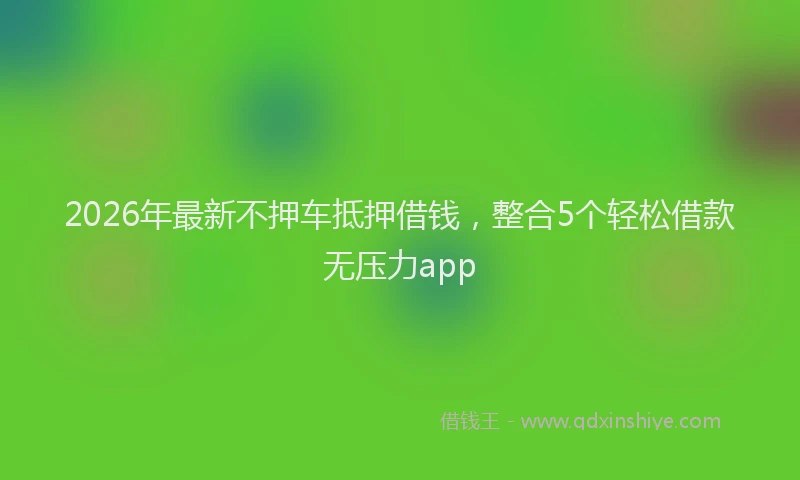 2026年最新不押车抵押借钱,整合5个轻松借款无压力app