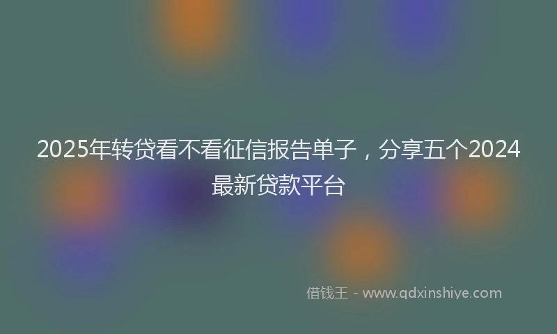 2025年转贷看不看征信报告单子，分享五个2024最新贷款平台