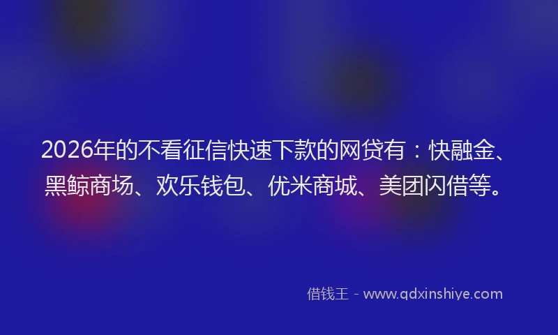 2026年的不看征信快速下款的网贷有：快融金、黑鲸商场、欢乐钱包、优米商城、美团闪借等。