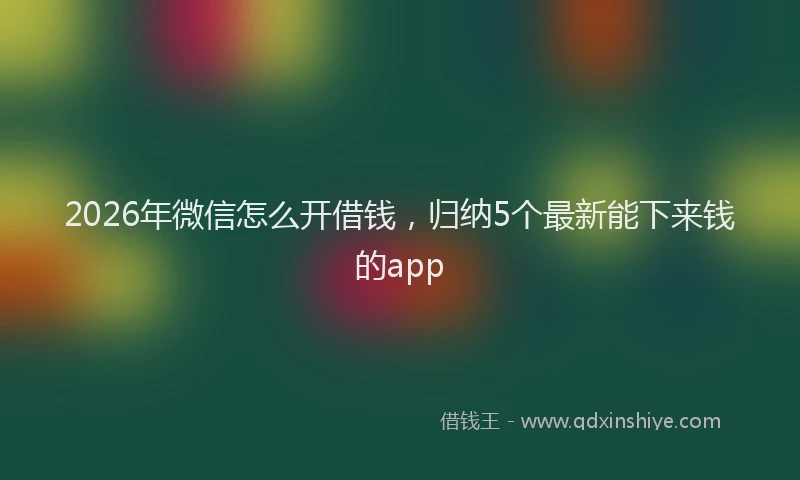 2026年微信怎么开借钱，归纳5个最新能下来钱的app