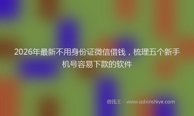 2026年最新不用身份证微信借钱，梳理五个新手机号容易下款的软件
