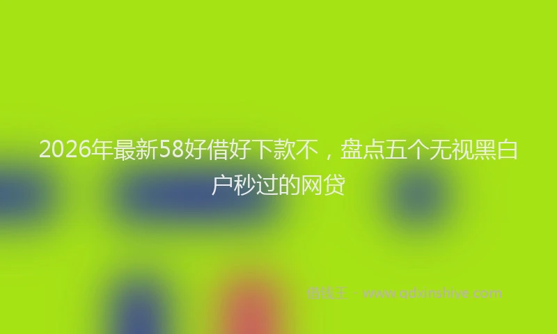 2026年最新58好借好下款不,盘点五个无视黑白户秒过的网贷