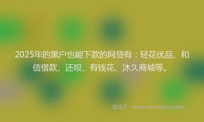 2025年的黑户也能下款的网贷有：轻花优品、和信借款、还呗、有钱花、沐久商城等。