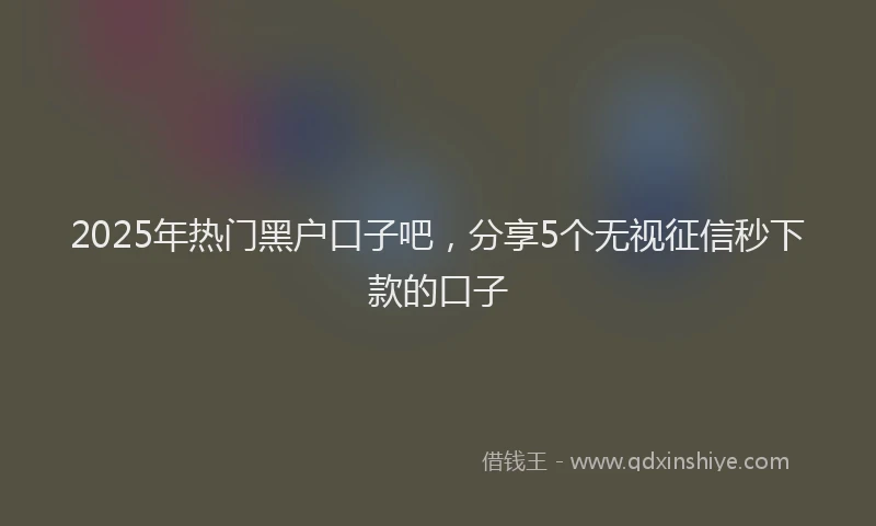 2025年热门黑户口子吧，分享5个无视征信秒下款的口子