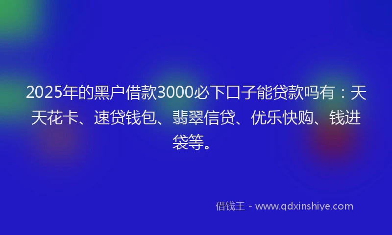 2025年的黑户借款3000必下口子能贷款吗有：天天花卡、速贷钱包、翡翠信贷、优乐快购、钱进袋等。