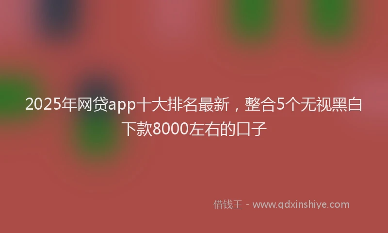 2025年网贷app十大排名最新,整合5个无视黑白下款8000左右的口子
