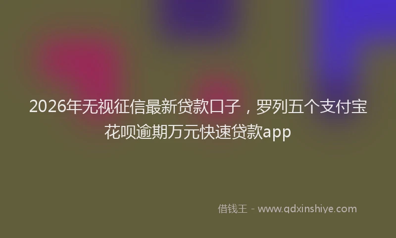 2026年无视征信最新贷款口子，罗列五个支付宝花呗逾期万元快速贷款app