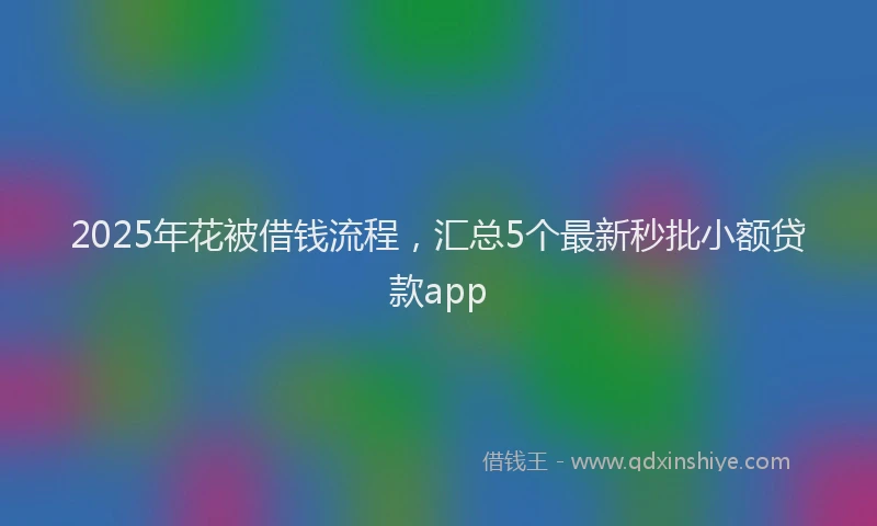 2025年花被借钱流程，汇总5个最新秒批小额贷款app