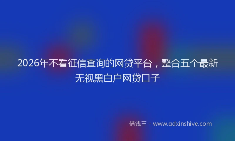 2026年不看征信查询的网贷平台，整合五个最新无视黑白户网贷口子
