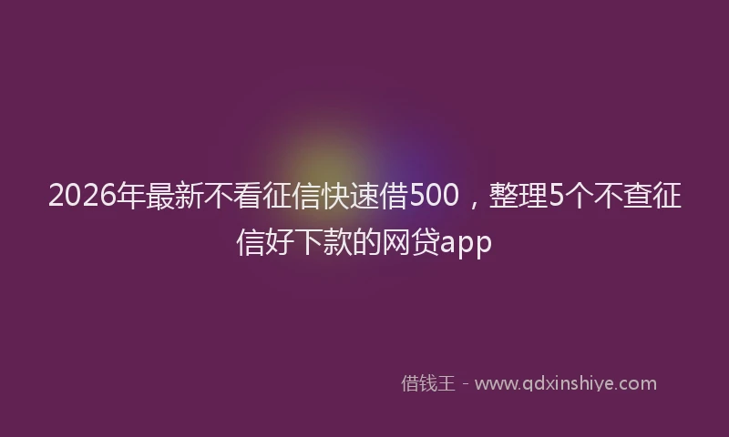 2026年最新不看征信快速借500，整理5个不查征信好下款的网贷app