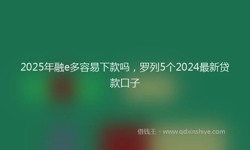 2025年融e多容易下款吗,罗列5个2024最新贷款口子