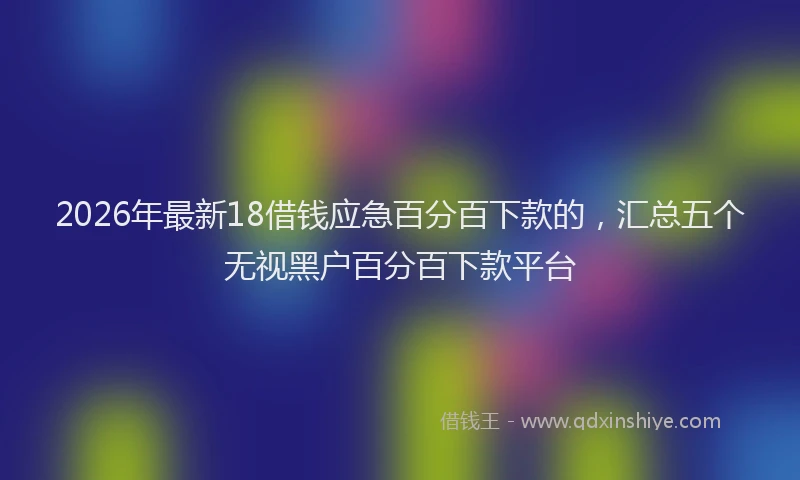 2026年最新18借钱应急百分百下款的，汇总五个无视黑户百分百下款平台