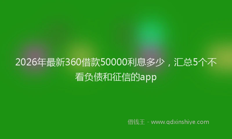 2026年最新360借款50000利息多少，汇总5个不看负债和征信的app
